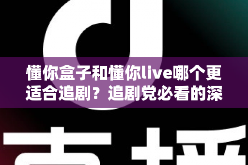 懂你盒子和懂你live哪个更适合追剧？追剧党必看的深度对比测评与实用选择指南