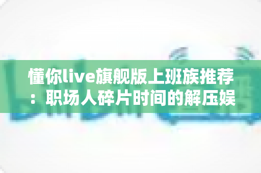 懂你live旗舰版上班族推荐：职场人碎片时间的解压娱乐与社交神器