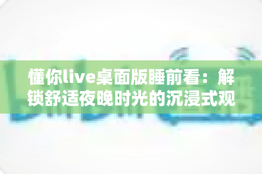 懂你live桌面版睡前看:解锁舒适夜晚时光的沉浸式观影新体验 懂你live桌面版睡前看:解锁舒适夜晚时光的沉浸式观影新体验