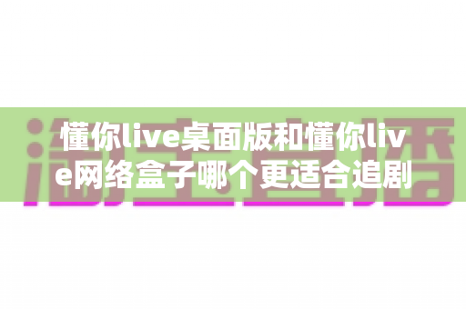 懂你live桌面版和懂你live网络盒子哪个更适合追剧?全方位深度对比帮你找到最佳追剧方案 懂你live桌面版和懂你live网络盒子哪个更适合追剧?全方位深度对比帮你找到最佳追剧方案