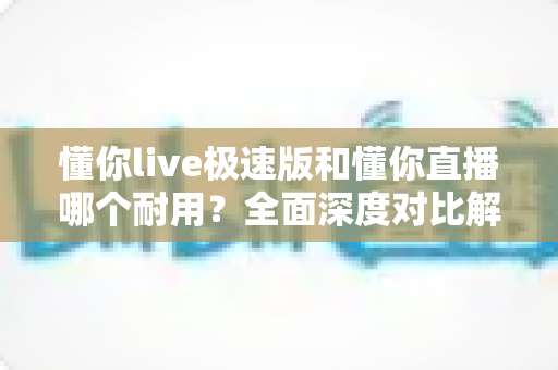 懂你live极速版和懂你直播哪个耐用？全面深度对比解析，助你选出更稳定耐用的直播应用