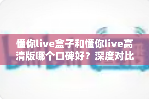 懂你live盒子和懂你live高清版哪个口碑好？深度对比分析与选购指南全解析
