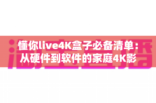 懂你live4K盒子必备清单：从硬件到软件的家庭4K影音全攻略