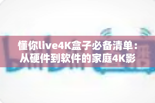 懂你live4K盒子必备清单：从硬件到软件的家庭4K影音全攻略