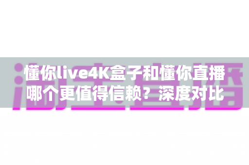 懂你live4K盒子和懂你直播哪个更值得信赖？深度对比评测为你揭秘最佳选择