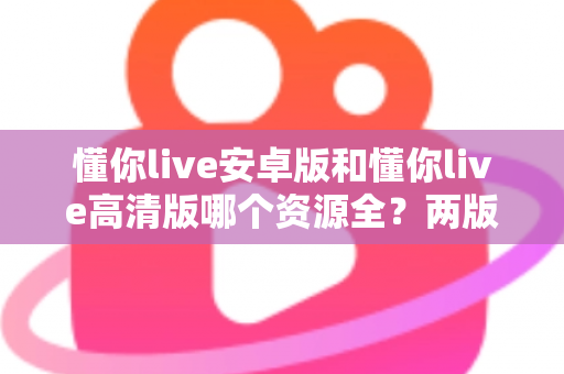 懂你live安卓版和懂你live高清版哪个资源全?两版本深度对比与选择指南 懂你live安卓版和懂你live高清版哪个资源全?两版本深度对比与选择指南