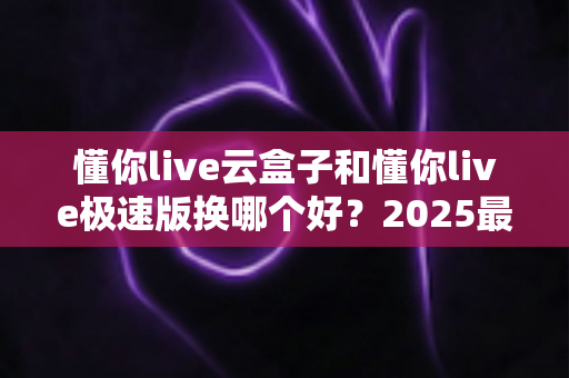 懂你live云盒子和懂你live极速版换哪个好？2025最新选购指南，看完不再纠结
