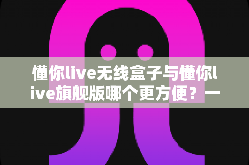 懂你live无线盒子与懂你live旗舰版哪个更方便?一篇文章帮你选对直播装备 懂你live无线盒子与懂你live旗舰版哪个更方便?一篇文章帮你选对直播装备
