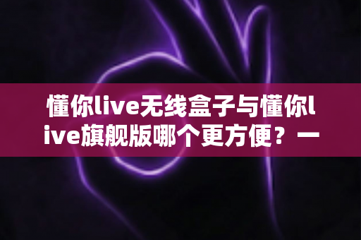 懂你live无线盒子与懂你live旗舰版哪个更方便?一篇文章帮你选对直播装备 懂你live无线盒子与懂你live旗舰版哪个更方便?一篇文章帮你选对直播装备