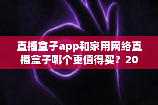 直播盒子app和家用网络直播盒子哪个更值得买？2025年最全选购指南帮你避坑