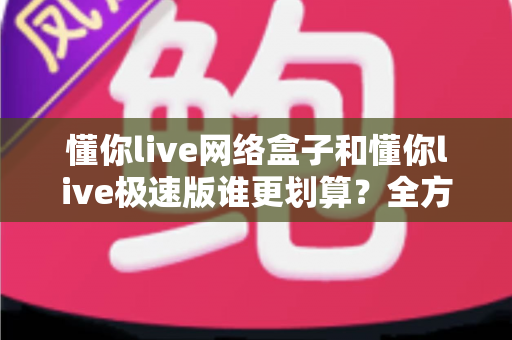 懂你live网络盒子和懂你live极速版谁更划算?全方位对比评测帮你省钱又省心 懂你live网络盒子和懂你live极速版谁更划算?全方位对比评测帮你省钱又省心