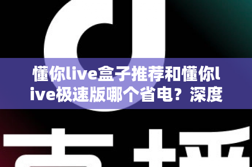 懂你live盒子推荐和懂你live极速版哪个省电？深度实测对比与选购指南全解析