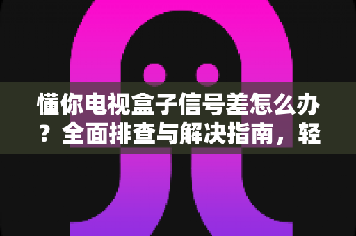 懂你电视盒子信号差怎么办?全面排查与解决指南,轻松畅享高清观影体验 懂你电视盒子信号差怎么办?全面排查与解决指南,轻松畅享高清观影体验