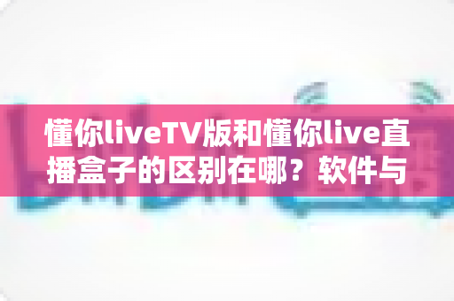 懂你liveTV版和懂你live直播盒子的区别在哪？软件与硬件六大维度全解析，看完不踩坑