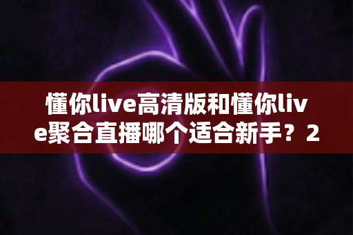 懂你live高清版和懂你live聚合直播哪个适合新手？2025最全新手选型指南与上手攻略