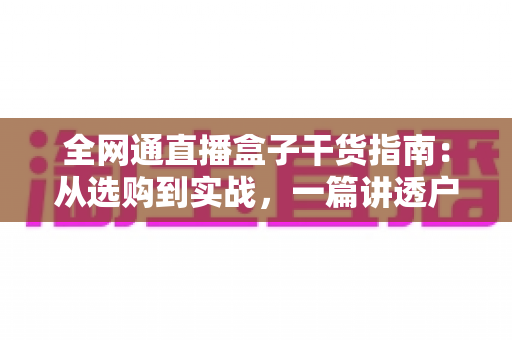 全网通直播盒子干货指南：从选购到实战，一篇讲透户外直播的稳定秘诀