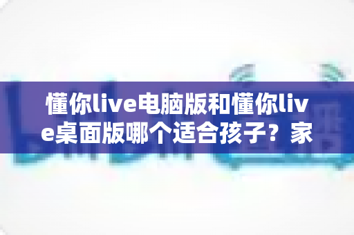 懂你live电脑版和懂你live桌面版哪个适合孩子？家长必读的完整选择指南