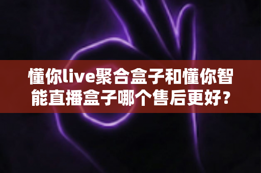 懂你live聚合盒子和懂你智能直播盒子哪个售后更好？深度对比帮你选得放心用得安心