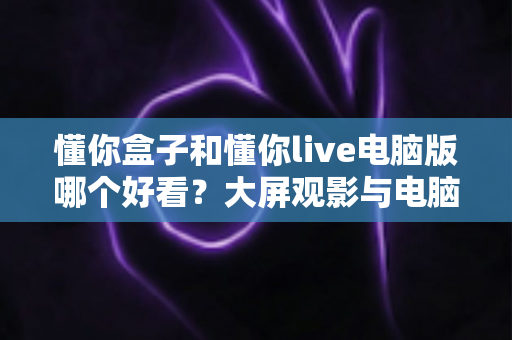 懂你盒子和懂你live电脑版哪个好看？大屏观影与电脑端直播深度对比全攻略