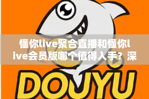 懂你live聚合直播和懂你live会员版哪个值得入手？深度对比两款版本差异与选购避坑全攻略