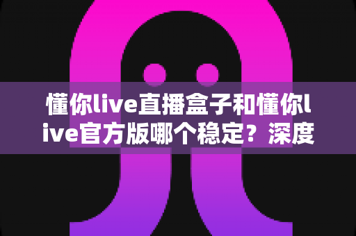 懂你live直播盒子和懂你live官方版哪个稳定？深度对比解析，帮你选对版本不踩坑