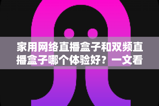 家用网络直播盒子和双频直播盒子哪个体验好?一文看懂选购要点与真实使用感受 家用网络直播盒子和双频直播盒子哪个体验好?一文看懂选购要点与真实使用感受