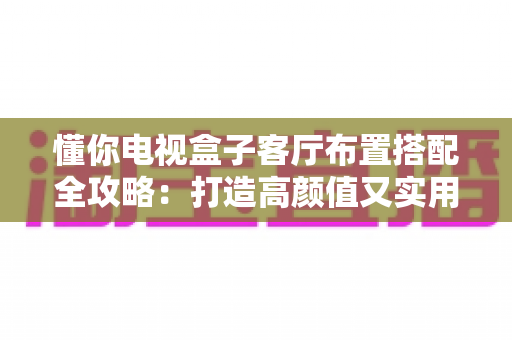 懂你电视盒子客厅布置搭配全攻略：打造高颜值又实用的家庭观影空间