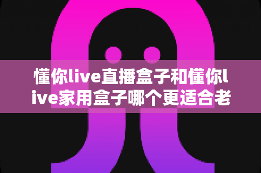 懂你live直播盒子和懂你live家用盒子哪个更适合老人用?超全选购对比指南,帮爸妈选对不选贵! 懂你live直播盒子和懂你live家用盒子哪个更适合老人用?超全选购对比指南,帮爸妈选对不选贵!