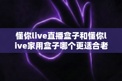 懂你live直播盒子和懂你live家用盒子哪个更适合老人用？超全选购对比指南，帮爸妈选对不选贵！