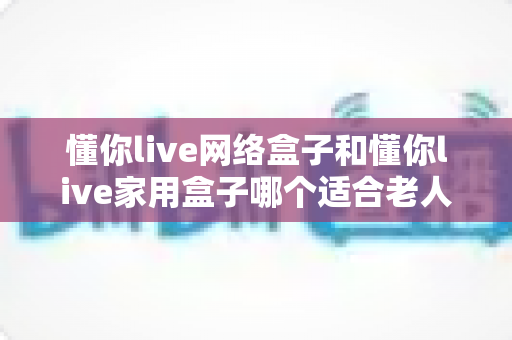 懂你live网络盒子和懂你live家用盒子哪个适合老人？2025年最新选购全攻略，帮爸妈找到最省心的电视盒子