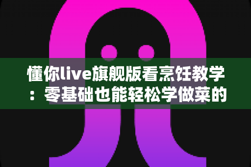 懂你live旗舰版看烹饪教学:零基础也能轻松学做菜的全方位指南 懂你live旗舰版看烹饪教学:零基础也能轻松学做菜的全方位指南