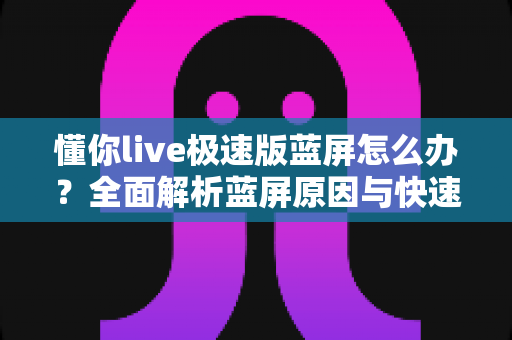 懂你live极速版蓝屏怎么办？全面解析蓝屏原因与快速修复指南
