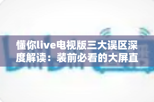 懂你live电视版三大误区深度解读：装前必看的大屏直播避坑指南