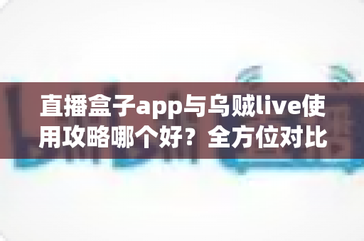 直播盒子app与乌贼live使用攻略哪个好？全方位对比评测与实用指南一次看懂