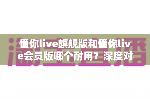 懂你live旗舰版和懂你live会员版哪个耐用？深度对比分析助你选购不踩坑
