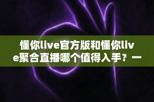懂你live官方版和懂你live聚合直播哪个值得入手？一文读懂两大版本的核心差异与选购建议