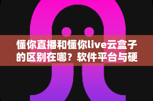 懂你直播和懂你live云盒子的区别在哪?软件平台与硬件设备全维度解析,帮你选对不选错 懂你直播和懂你live云盒子的区别在哪?软件平台与硬件设备全维度解析,帮你选对不选错