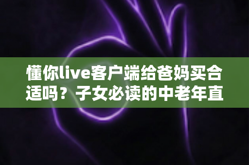 懂你live客户端给爸妈买合适吗？子女必读的中老年直播应用选购与使用全指南