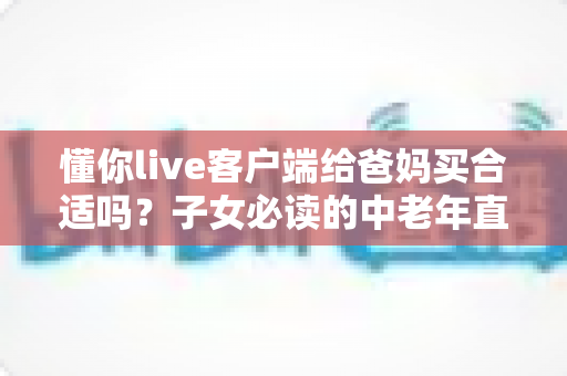 懂你live客户端给爸妈买合适吗？子女必读的中老年直播应用选购与使用全指南