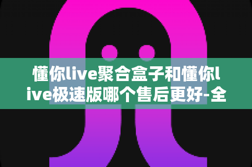 懂你live聚合盒子和懂你live极速版哪个售后更好-全面解析两大版本的售后差异与选购指南 懂你live聚合盒子和懂你live极速版哪个售后更好-全面解析两大版本的售后差异与选购指南