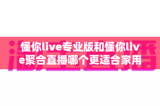 懂你live专业版和懂你live聚合直播哪个更适合家用?家庭用户必看的深度对比与选购指南 懂你live专业版和懂你live聚合直播哪个更适合家用?家庭用户必看的深度对比与选购指南