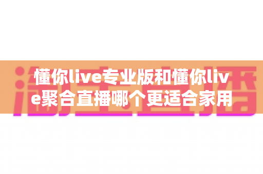 懂你live专业版和懂你live聚合直播哪个更适合家用?家庭用户必看的深度对比与选购指南 懂你live专业版和懂你live聚合直播哪个更适合家用?家庭用户必看的深度对比与选购指南