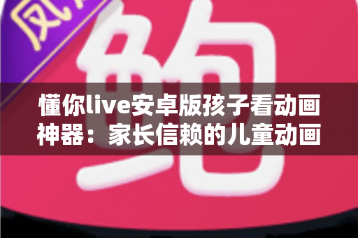 懂你live安卓版孩子看动画神器:家长信赖的儿童动画观看与护眼管理全指南 懂你live安卓版孩子看动画神器:家长信赖的儿童动画观看与护眼管理全指南