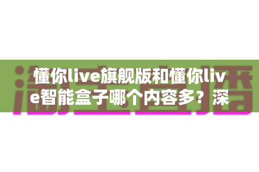懂你live旗舰版和懂你live智能盒子哪个内容多?深度对比帮你选对不选贵 懂你live旗舰版和懂你live智能盒子哪个内容多?深度对比帮你选对不选贵