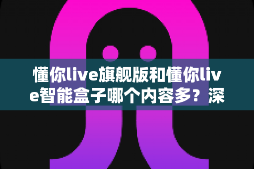 懂你live旗舰版和懂你live智能盒子哪个内容多?深度对比帮你选对不选贵 懂你live旗舰版和懂你live智能盒子哪个内容多?深度对比帮你选对不选贵