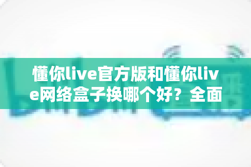 懂你live官方版和懂你live网络盒子换哪个好？全面对比帮你找到最适合的选择