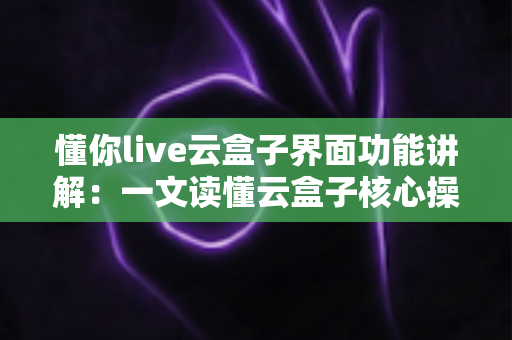 懂你live云盒子界面功能讲解：一文读懂云盒子核心操作与实用技巧