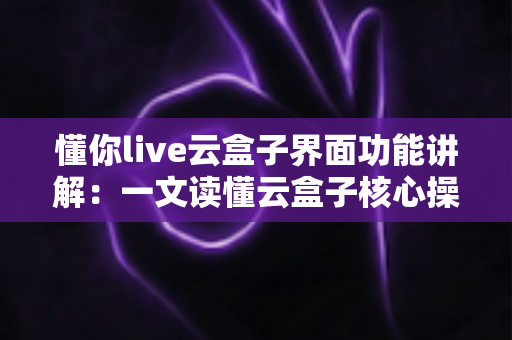 懂你live云盒子界面功能讲解：一文读懂云盒子核心操作与实用技巧