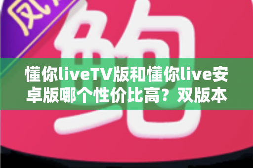懂你liveTV版和懂你live安卓版哪个性价比高？双版本深度对比评测与选购全攻略