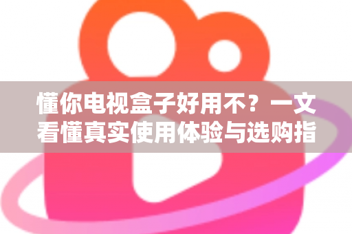 懂你电视盒子好用不？一文看懂真实使用体验与选购指南